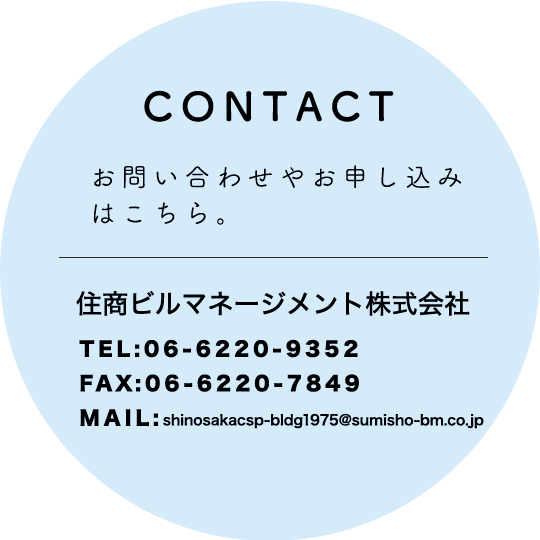 CONTACT お問い合わせはこちら。住友ビルマネージメント株式会社 06-6220-9352 shinosakacsp-bldg1975@sumisho-bm.co.jp